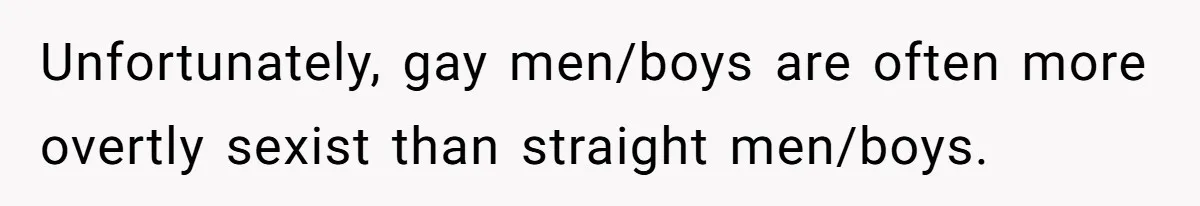 Unfortunately, gay men/boys are often more overtly sexist than straight men/boys.