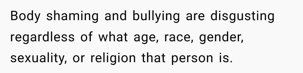 Body shaming and bullying are disgusting regardless of what age, race, gender, sexuality, or religion that person is.