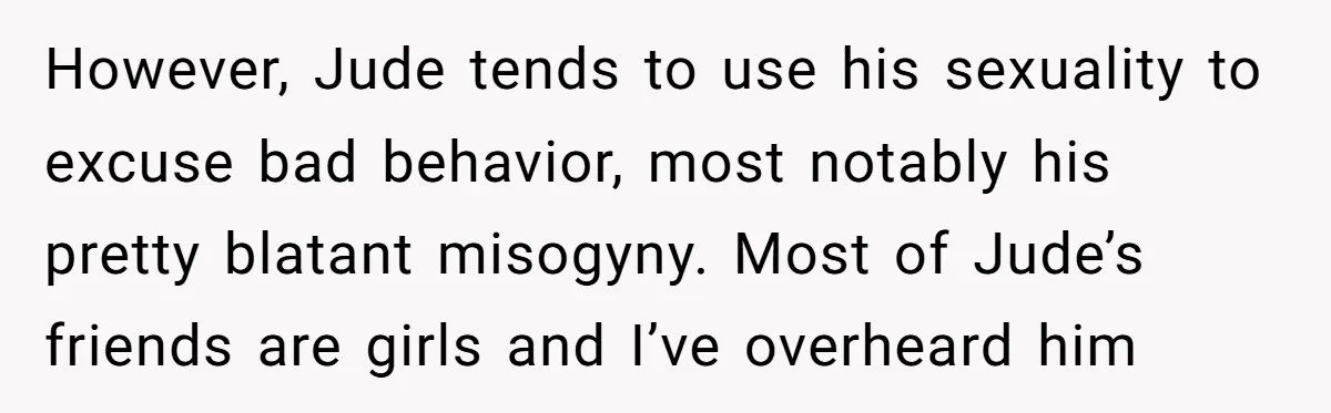However, Jude tends to use his sexuality to excuse bad behavior, most notably his pretty blatant misogyny. Most of Jude’s friends are girls and I’ve overheard him