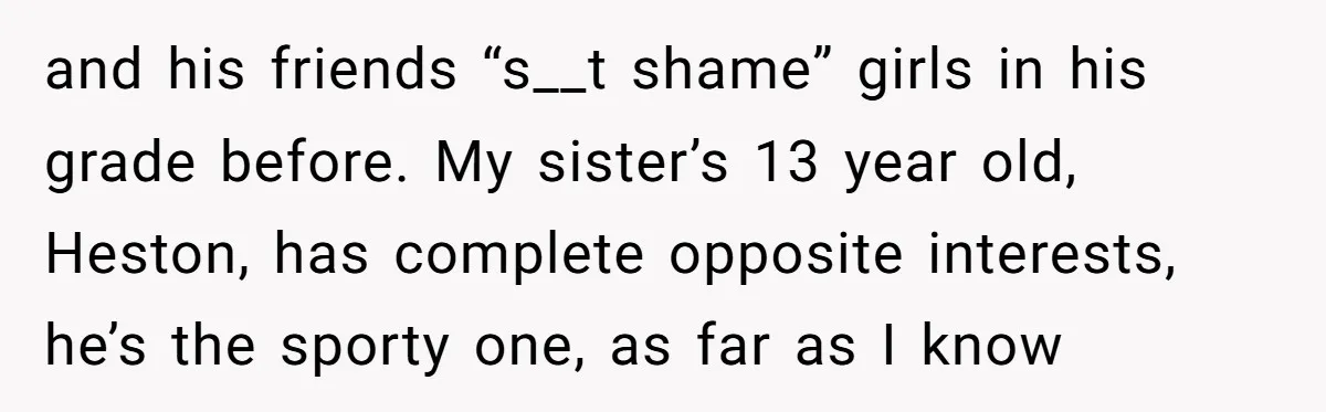 and his friends “s__t shame” girls in his grade before. My sister’s 13 year old, Heston, has complete opposite interests, he’s the sporty one, as far as I know
