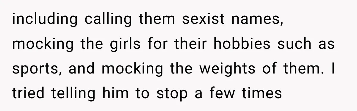 including calling them sexist names, mocking the girls for their hobbies such as sports, and mocking the weights of them. I tried telling him to stop a few times