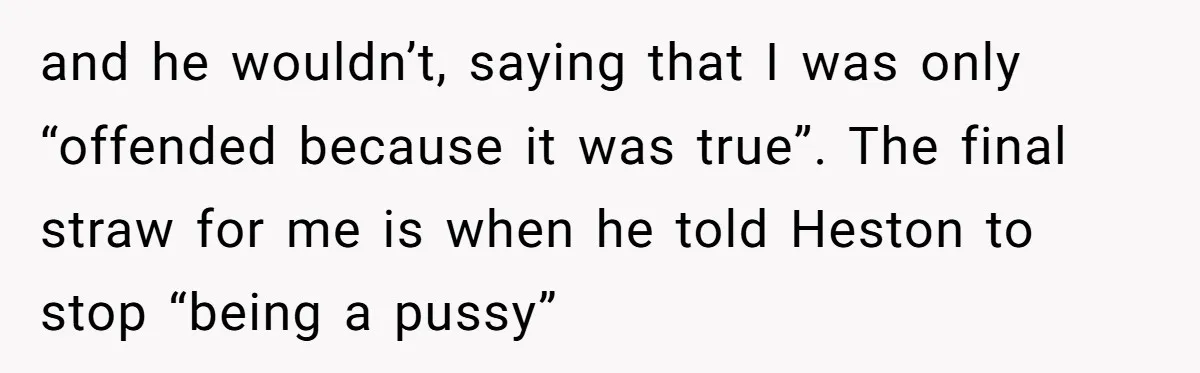 and he wouldn’t, saying that I was only “offended because it was true”. The final straw for me is when he told Heston to stop “being a pussy”
