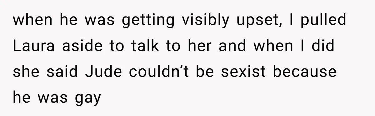 when he was getting visibly upset, I pulled Laura aside to talk to her and when I did she said Jude couldn’t be sexist because he was gay