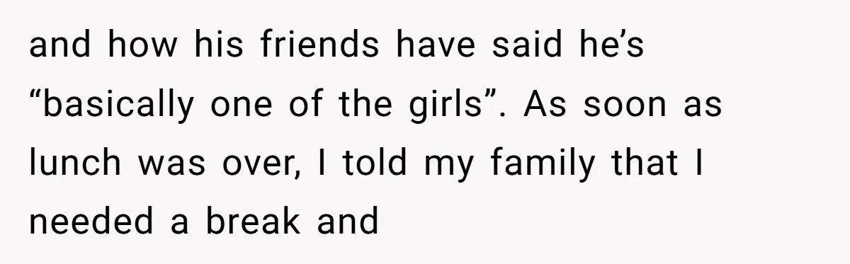 and how his friends have said he’s “basically one of the girls”. As soon as lunch was over, I told my family that I needed a break and