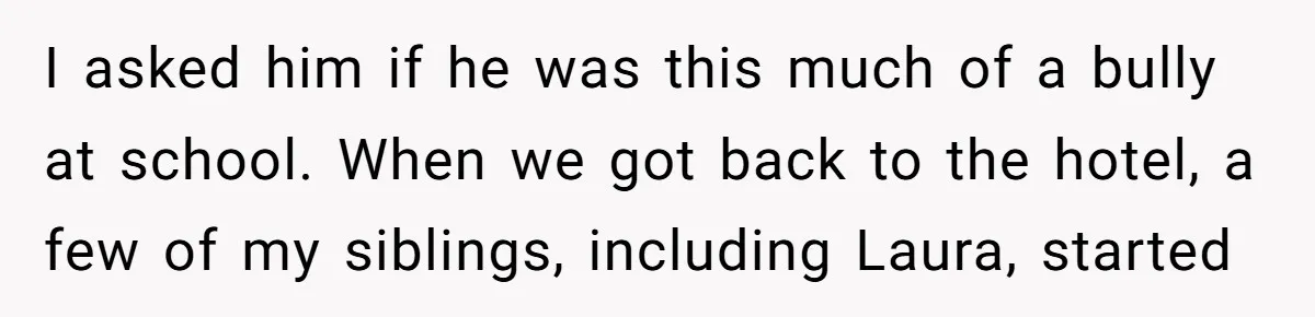 I asked him if he was this much of a bully at school. When we got back to the hotel, a few of my siblings, including Laura, started