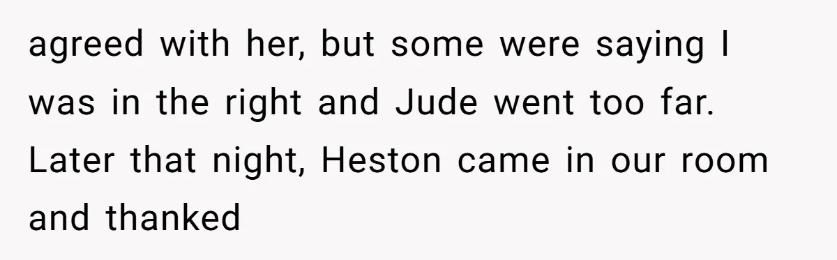 agreed with her, but some were saying I was in the right and Jude went too far. Later that night, Heston came in our room and thanked