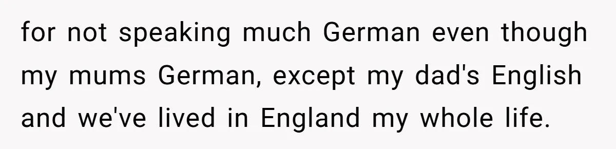 for not speaking much German even though my mums German, except my dad's English and we've lived in England my whole life.