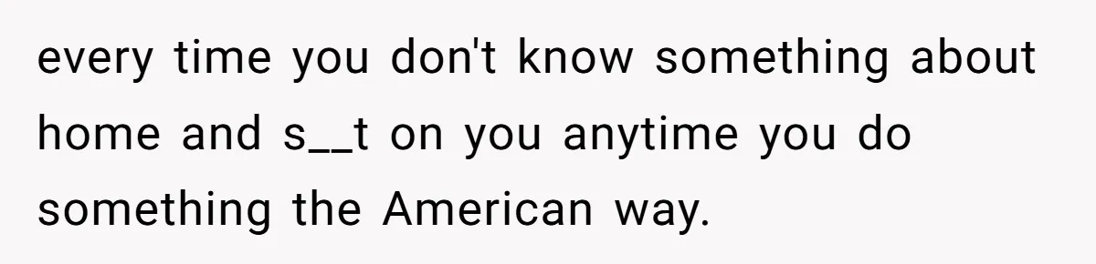 every time you don't know something about home and s__t on you anytime you do something the American way.