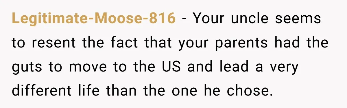 Legitimate-Moose-816 − Your uncle seems to resent the fact that your parents had the guts to move to the US and lead a very different life than the one he...