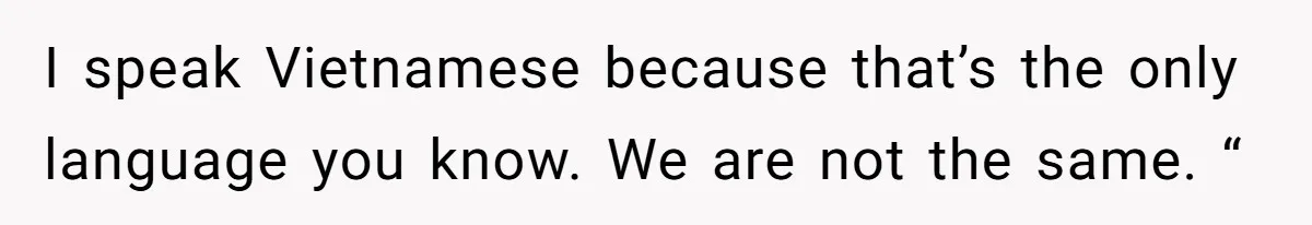 I speak Vietnamese because that’s the only language you know. We are not the same. “