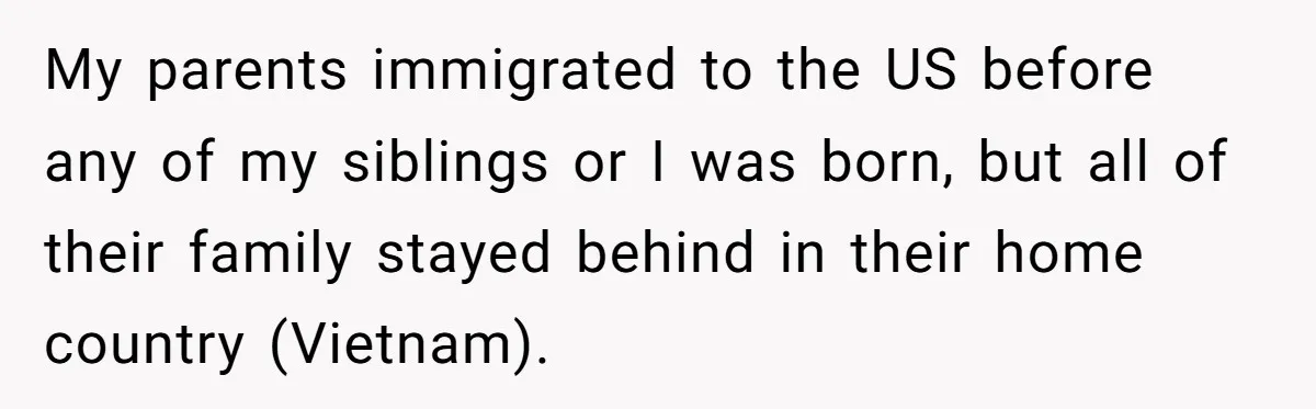 My parents immigrated to the US before any of my siblings or I was born, but all of their family stayed behind in their home country (Vietnam).