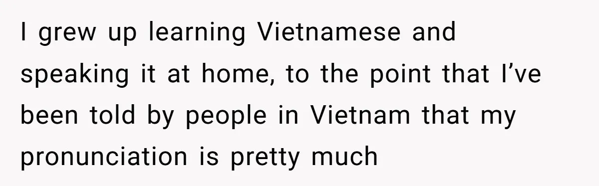 I grew up learning Vietnamese and speaking it at home, to the point that I’ve been told by people in Vietnam that my pronunciation is pretty much