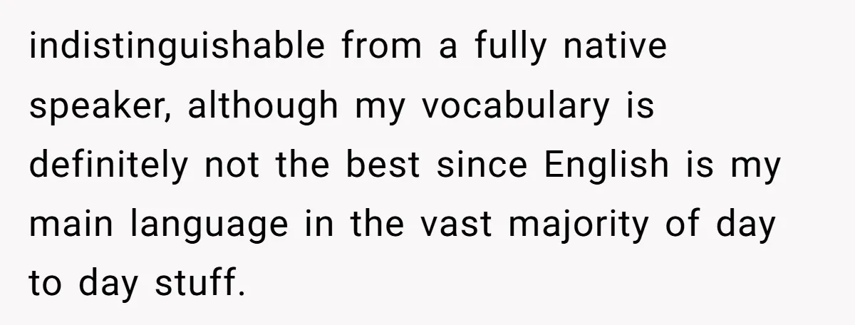 indistinguishable from a fully native speaker, although my vocabulary is definitely not the best since English is my main language in the vast majority of day to day stuff.