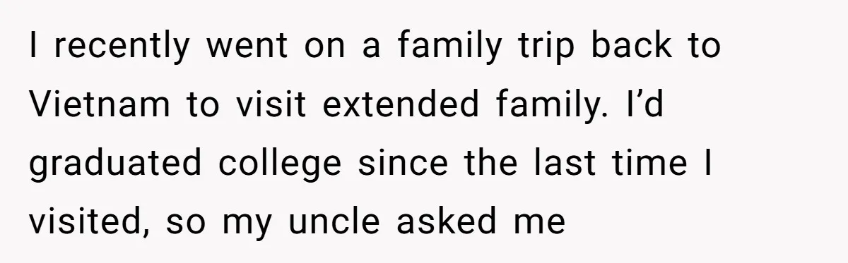 I recently went on a family trip back to Vietnam to visit extended family. I’d graduated college since the last time I visited, so my uncle asked me