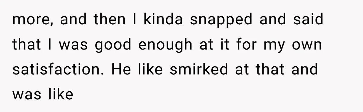 more, and then I kinda snapped and said that I was good enough at it for my own satisfaction. He like smirked at that and was like