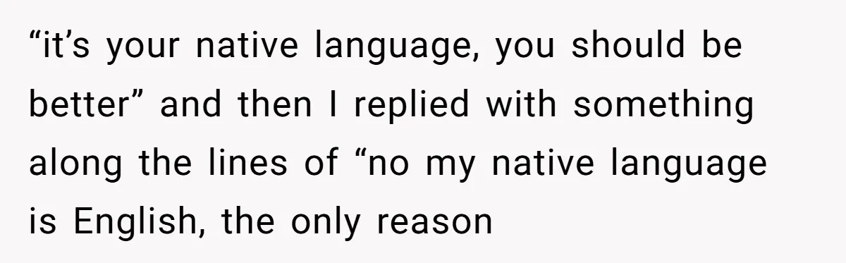 “it’s your native language, you should be better” and then I replied with something along the lines of “no my native language is English, the only reason