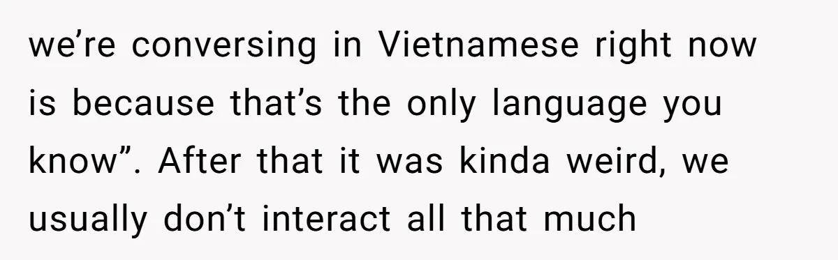 we’re conversing in Vietnamese right now is because that’s the only language you know”. After that it was kinda weird, we usually don’t interact all that much