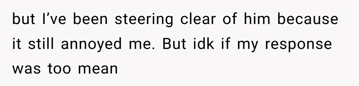 but I’ve been steering clear of him because it still annoyed me. But idk if my response was too mean