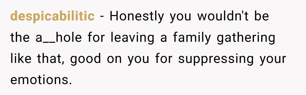despicabilitic − Honestly you wouldn't be the a__hole for leaving a family gathering like that, good on you for suppressing your emotions.