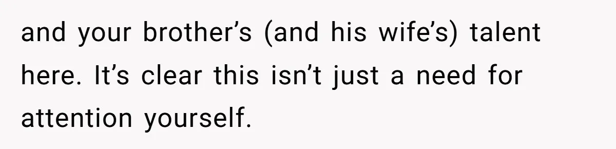 and your brother’s (and his wife’s) talent here. It’s clear this isn’t just a need for attention yourself.