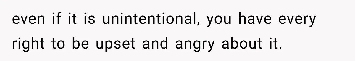 even if it is unintentional, you have every right to be upset and angry about it.