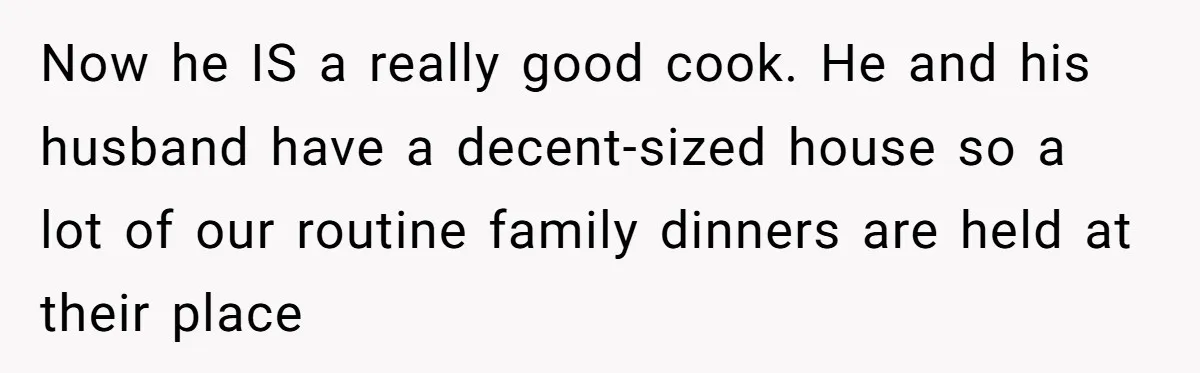 Now he IS a really good cook. He and his husband have a decent-sized house so a lot of our routine family dinners are held at their place