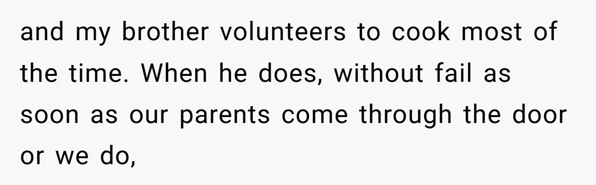 and my brother volunteers to cook most of the time. When he does, without fail as soon as our parents come through the door or we do,