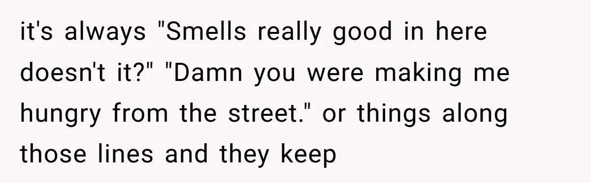 it's always "Smells really good in here doesn't it?" "Damn you were making me hungry from the street." or things along those lines and they keep