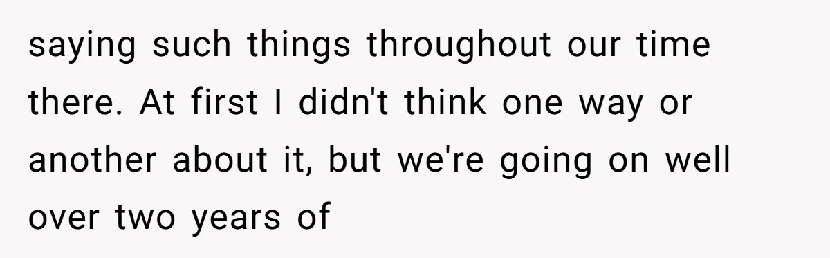 saying such things throughout our time there. At first I didn't think one way or another about it, but we're going on well over two years of