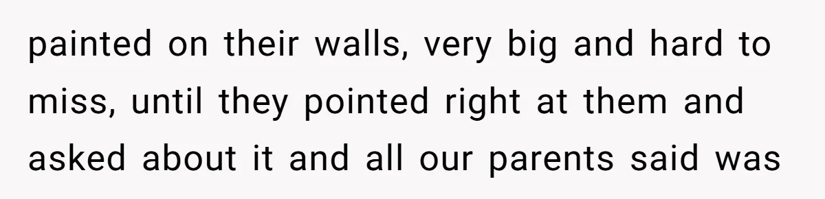 painted on their walls, very big and hard to miss, until they pointed right at them and asked about it and all our parents said was