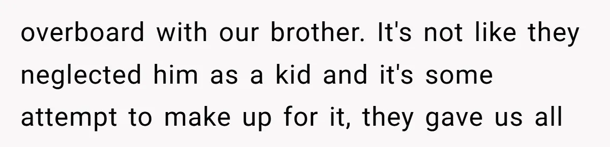 overboard with our brother. It's not like they neglected him as a kid and it's some attempt to make up for it, they gave us all