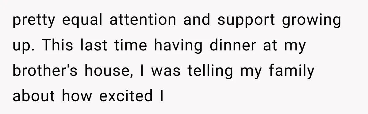 pretty equal attention and support growing up. This last time having dinner at my brother's house, I was telling my family about how excited I