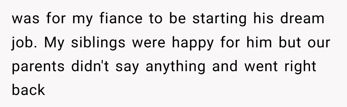 was for my fiance to be starting his dream job. My siblings were happy for him but our parents didn't say anything and went right back