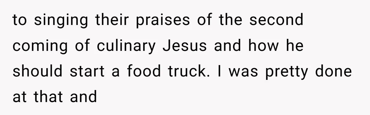 to singing their praises of the second coming of culinary Jesus and how he should start a food truck. I was pretty done at that and