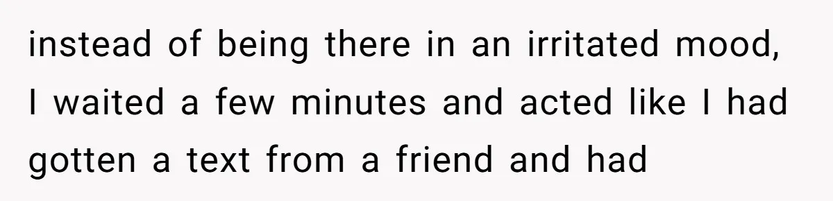 instead of being there in an irritated mood, I waited a few minutes and acted like I had gotten a text from a friend and had