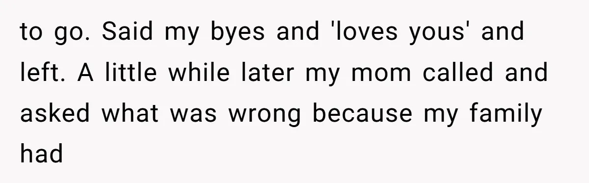 to go. Said my byes and 'loves yous' and left. A little while later my mom called and asked what was wrong because my family had