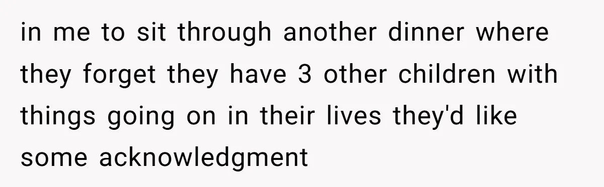 in me to sit through another dinner where they forget they have 3 other children with things going on in their lives they'd like some acknowledgment