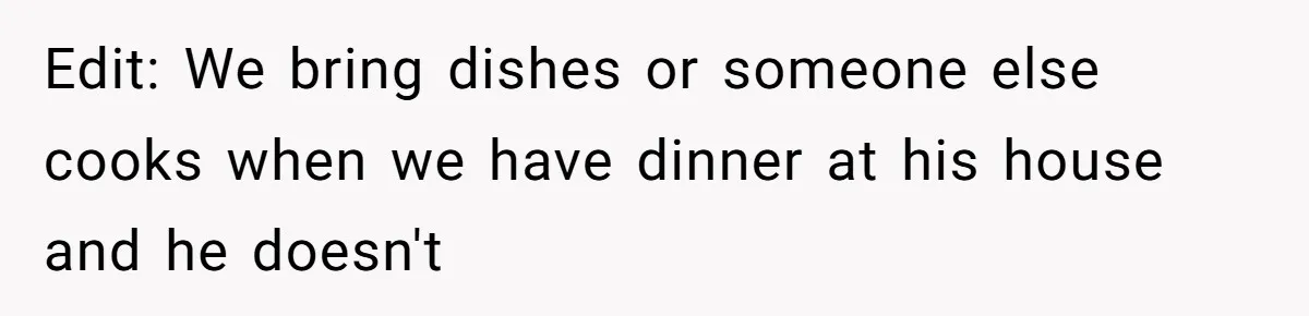 Edit: We bring dishes or someone else cooks when we have dinner at his house and he doesn't