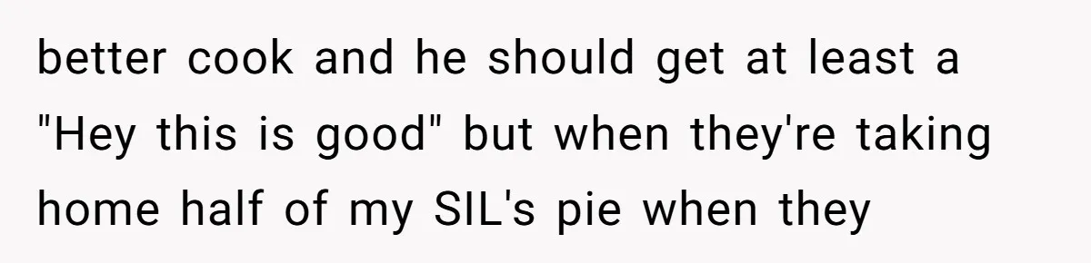 better cook and he should get at least a "Hey this is good" but when they're taking home half of my SIL's pie when they