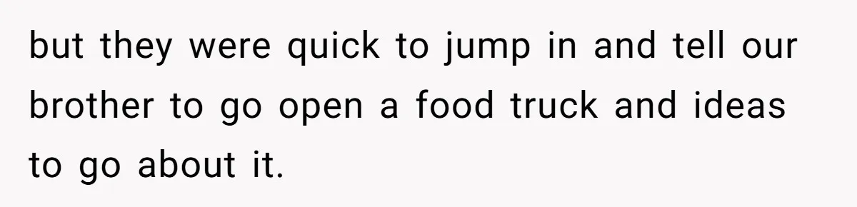 but they were quick to jump in and tell our brother to go open a food truck and ideas to go about it.