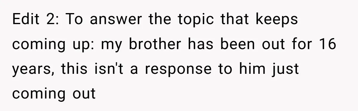 Edit 2: To answer the topic that keeps coming up: my brother has been out for 16 years, this isn't a response to him just coming out