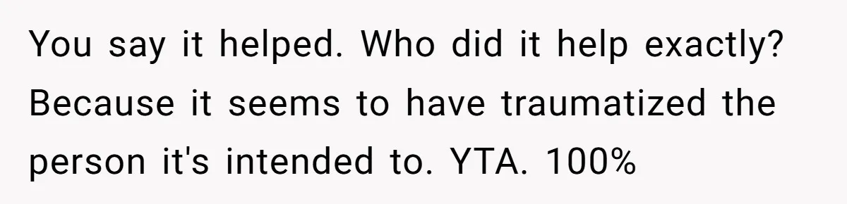 You say it helped. Who did it help exactly? Because it seems to have traumatized the person it's intended to. YTA. 100%