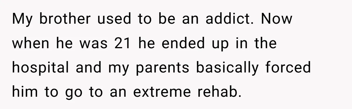 My brother used to be an addict. Now when he was 21 he ended up in the hospital and my parents basically forced him to go to an extreme rehab.