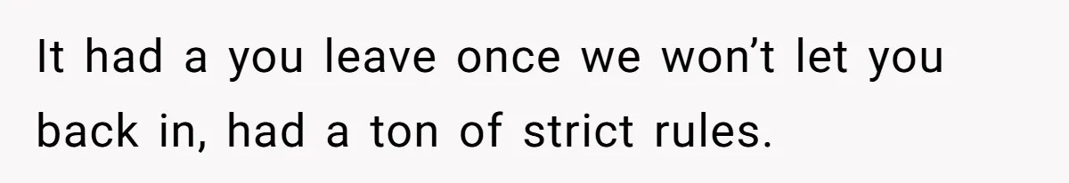 It had a you leave once we won’t let you back in, had a ton of strict rules.