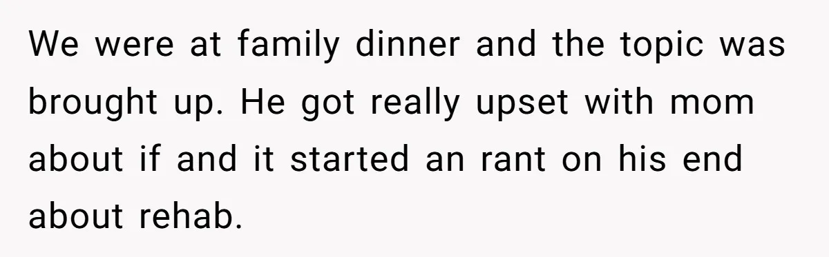 We were at family dinner and the topic was brought up. He got really upset with mom about if and it started an rant on his end about rehab.