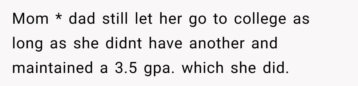 Mom * dad still let her go to college as long as she didnt have another and maintained a 3.5 gpa. which she did.