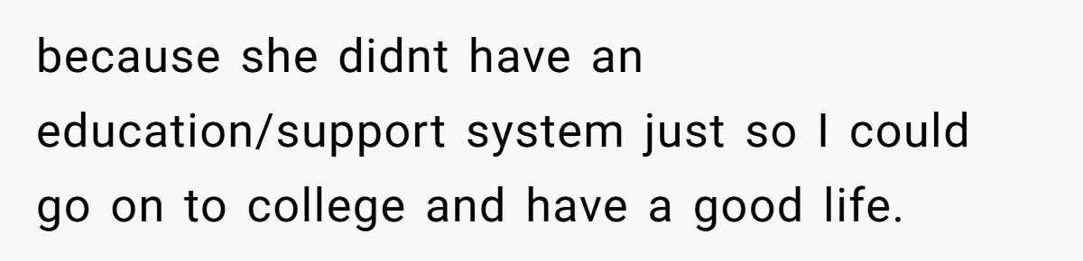because she didnt have an education/support system just so I could go on to college and have a good life.