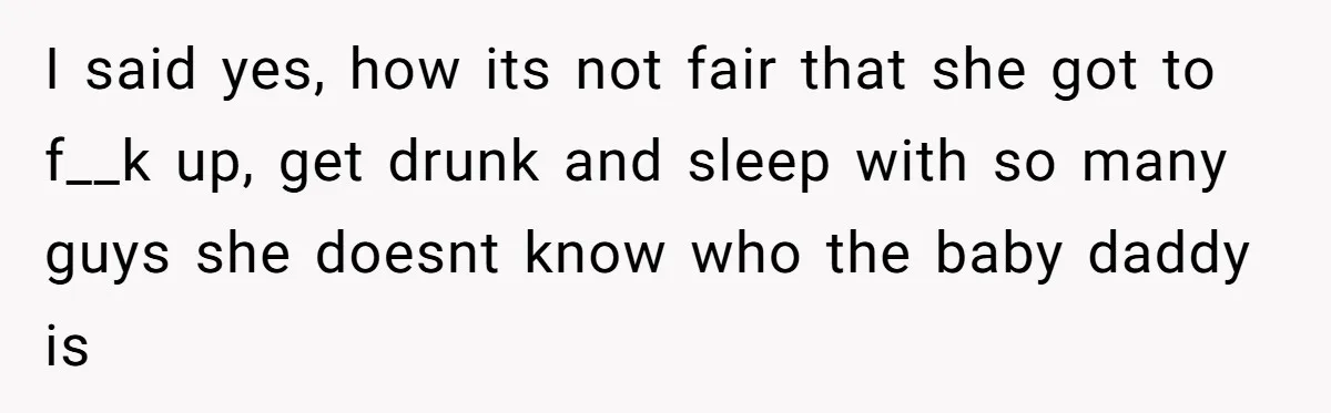 I said yes, how its not fair that she got to f__k up, get drunk and sleep with so many guys she doesnt know who the baby daddy is