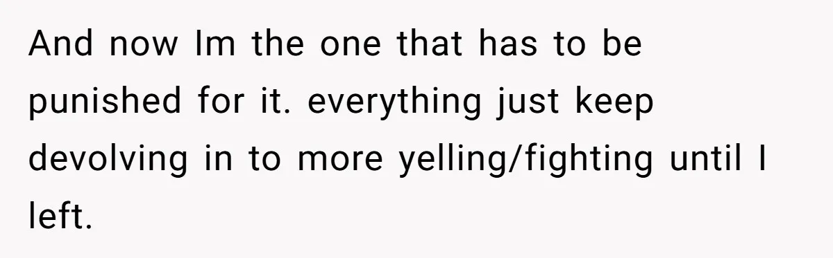 And now Im the one that has to be punished for it. everything just keep devolving in to more yelling/fighting until I left.