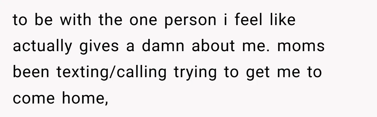 to be with the one person i feel like actually gives a damn about me. moms been texting/calling trying to get me to come home,